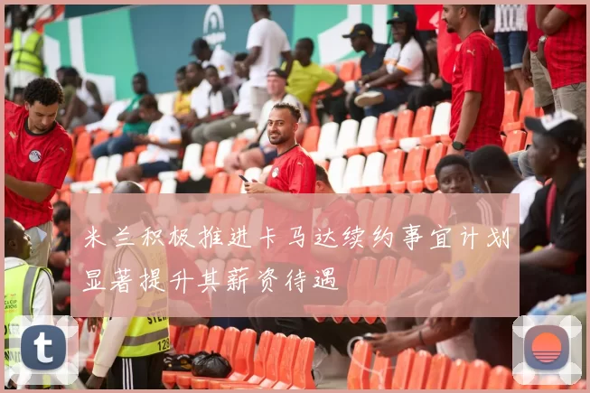 米兰积极推进卡马达续约事宜计划显著提升其薪资待遇