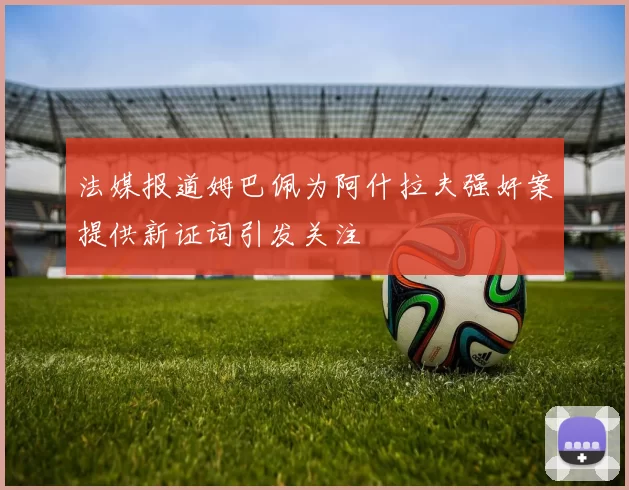 法媒报道姆巴佩为阿什拉夫强奸案提供新证词引发关注