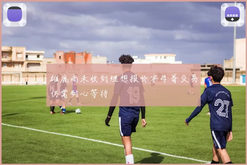 雄鹿尚未收到理想报价字母哥交易仍需耐心等待