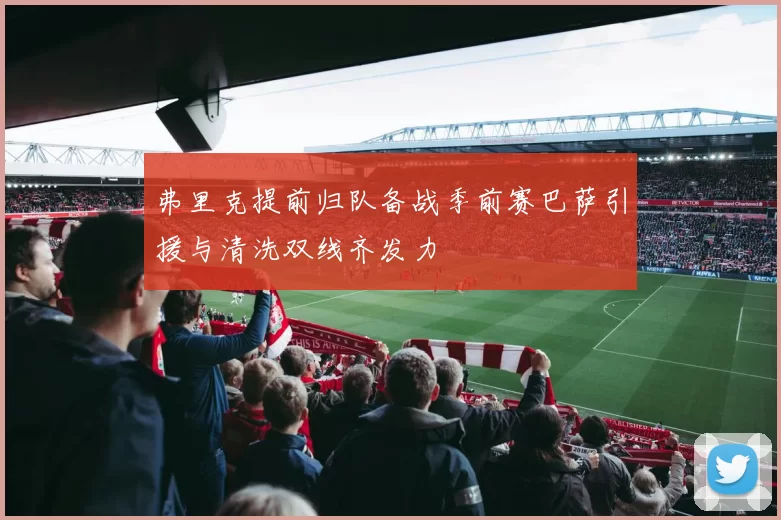 弗里克提前归队备战季前赛巴萨引援与清洗双线齐发力