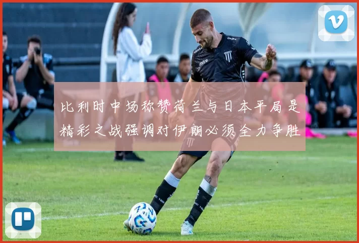 比利时中场称赞荷兰与日本平局是精彩之战强调对伊朗必须全力争胜