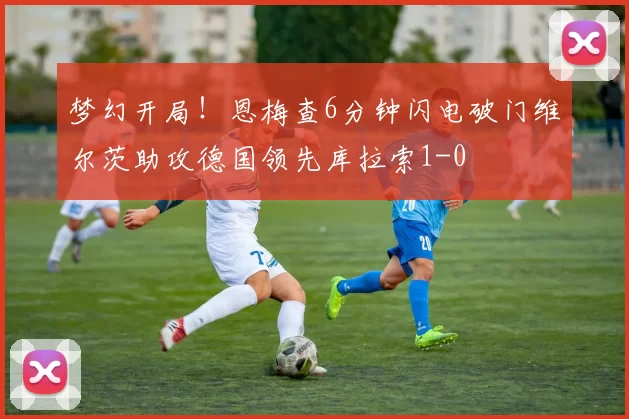 梦幻开局！恩梅查6分钟闪电破门维尔茨助攻德国领先库拉索1-0