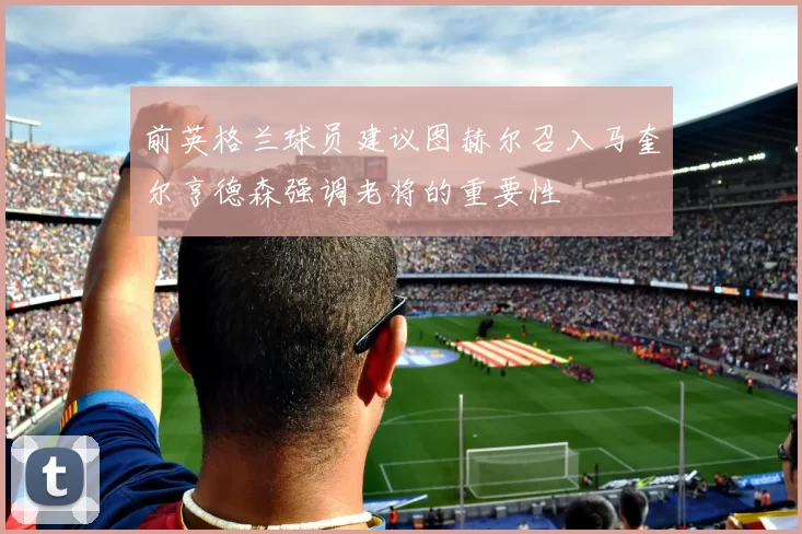 前英格兰球员建议图赫尔召入马奎尔亨德森强调老将的重要性