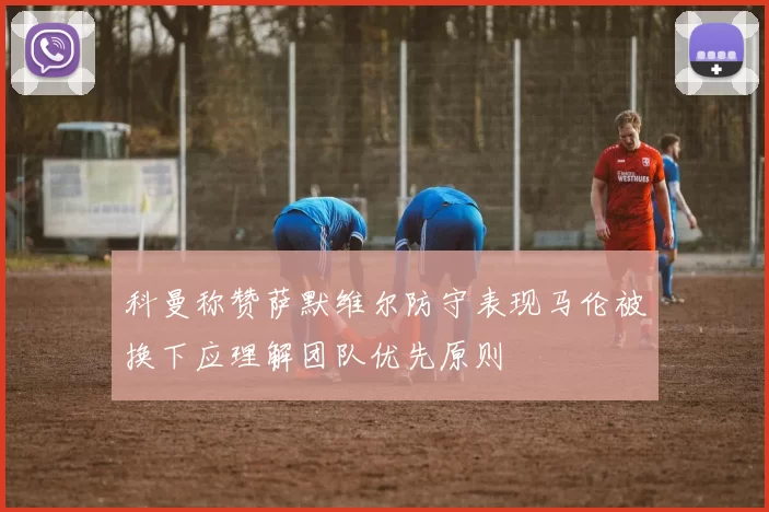 科曼称赞萨默维尔防守表现马伦被换下应理解团队优先原则