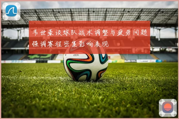 韦世豪谈球队战术调整与疲劳问题强调赛程密集影响表现