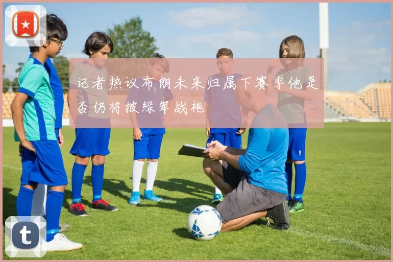 记者热议布朗未来归属下赛季他是否仍将披绿军战袍
