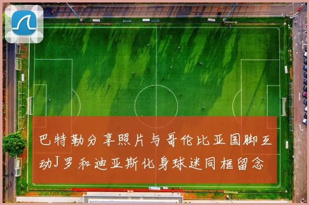 巴特勒分享照片与哥伦比亚国脚互动J罗和迪亚斯化身球迷同框留念