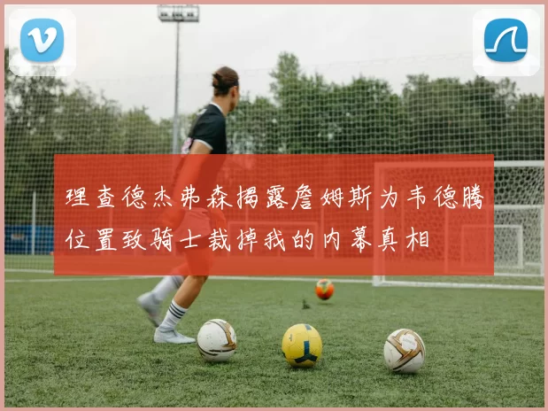 理查德杰弗森揭露詹姆斯为韦德腾位置致骑士裁掉我的内幕真相
