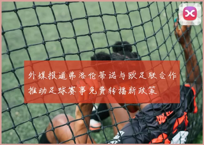 外媒报道弗洛伦蒂诺与欧足联合作推动足球赛事免费转播新政策