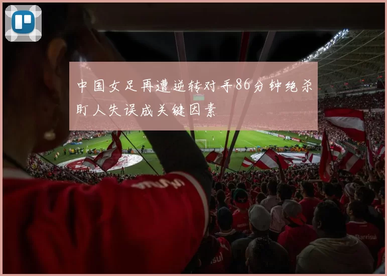 中国女足再遭逆转对手86分钟绝杀盯人失误成关键因素