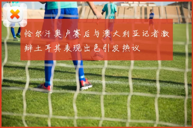 恰尔汗奥卢赛后与澳大利亚记者激辩土耳其表现出色引发热议