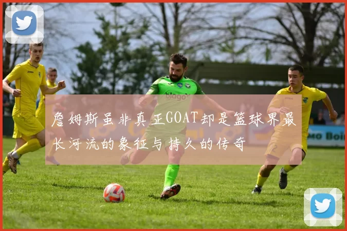 詹姆斯虽非真正GOAT却是篮球界最长河流的象征与持久的传奇