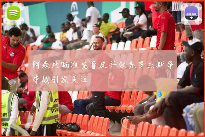 阿森纳瞄准克鲁皮并领先罗杰斯争夺战引发关注