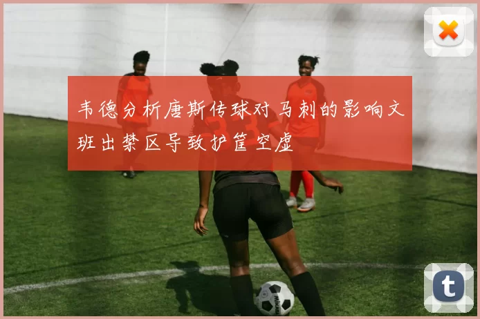 韦德分析唐斯传球对马刺的影响文班出禁区导致护筐空虚