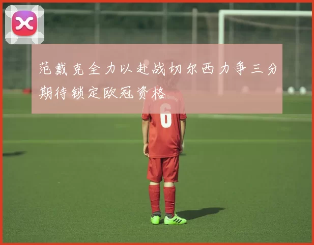 范戴克全力以赴战切尔西力争三分期待锁定欧冠资格